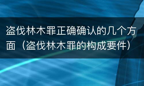 盗伐林木罪正确确认的几个方面（盗伐林木罪的构成要件）