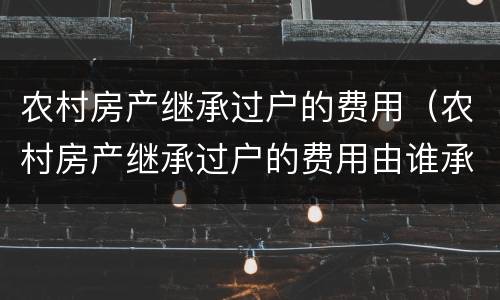 农村房产继承过户的费用（农村房产继承过户的费用由谁承担）