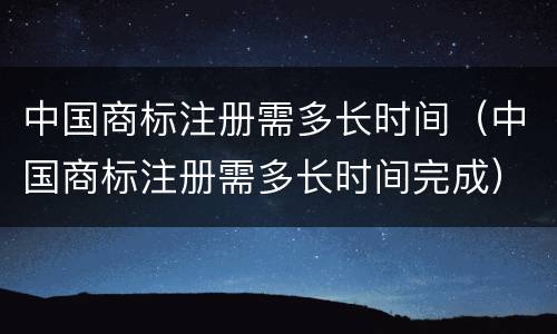 中国商标注册需多长时间（中国商标注册需多长时间完成）