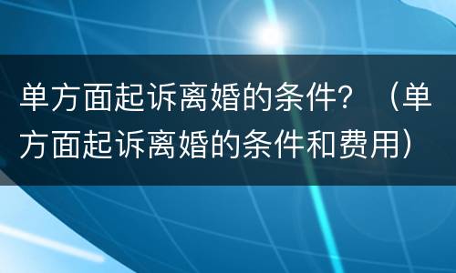 单方面起诉离婚的条件？（单方面起诉离婚的条件和费用）