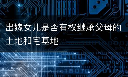 出嫁女儿是否有权继承父母的土地和宅基地