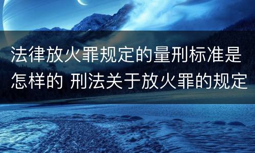 法律放火罪规定的量刑标准是怎样的 刑法关于放火罪的规定