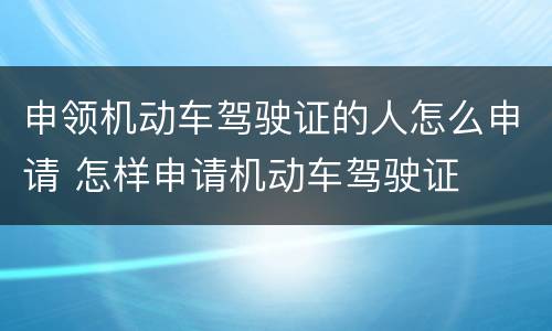 申领机动车驾驶证的人怎么申请 怎样申请机动车驾驶证