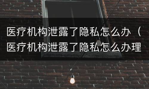 医疗机构泄露了隐私怎么办（医疗机构泄露了隐私怎么办理）