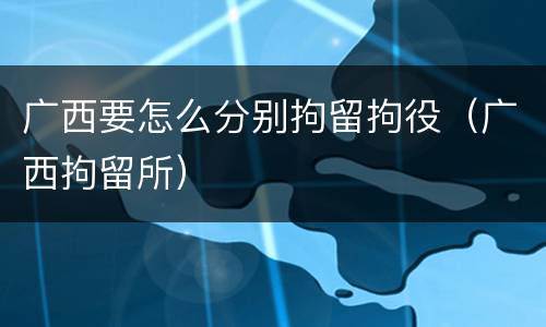 广西要怎么分别拘留拘役（广西拘留所）