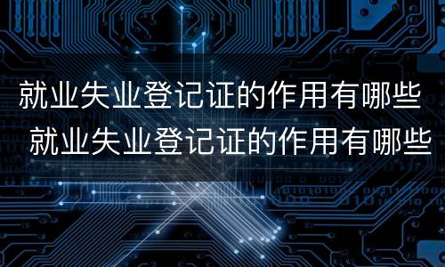 就业失业登记证的作用有哪些 就业失业登记证的作用有哪些方面