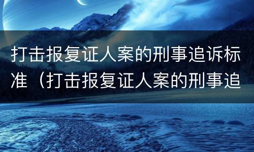 打击报复证人案的刑事追诉标准（打击报复证人案的刑事追诉标准是）