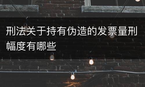 刑法关于持有伪造的发票量刑幅度有哪些