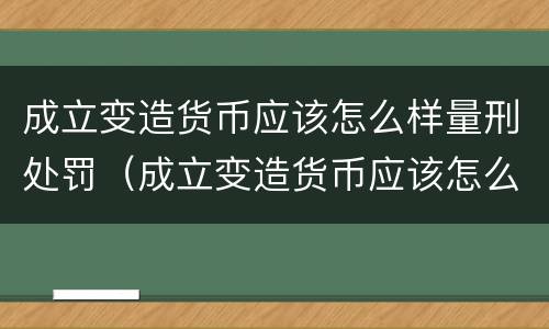 成立变造货币应该怎么样量刑处罚（成立变造货币应该怎么样量刑处罚）