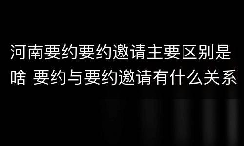 河南要约要约邀请主要区别是啥 要约与要约邀请有什么关系