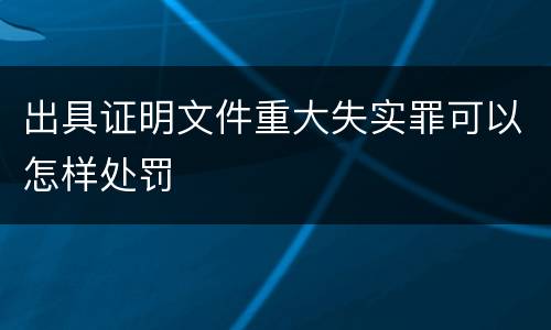 出具证明文件重大失实罪可以怎样处罚