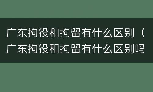 广东拘役和拘留有什么区别（广东拘役和拘留有什么区别吗）