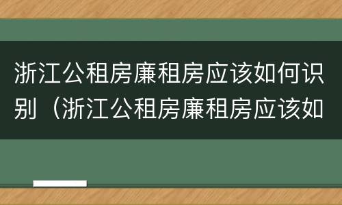 浙江公租房廉租房应该如何识别（浙江公租房廉租房应该如何识别房源）