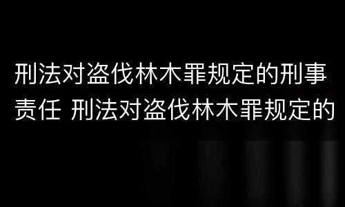 刑法对盗伐林木罪规定的刑事责任 刑法对盗伐林木罪规定的刑事责任是