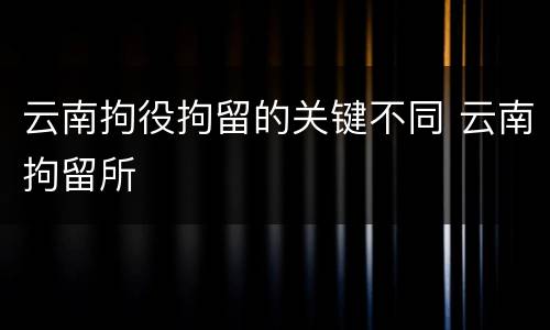 云南拘役拘留的关键不同 云南拘留所