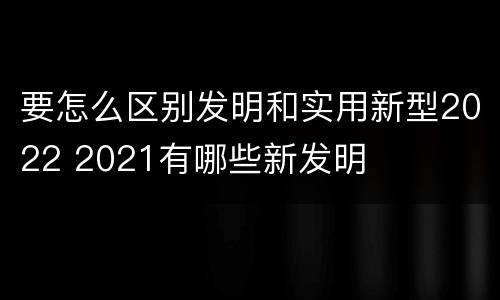 要怎么区别发明和实用新型2022 2021有哪些新发明