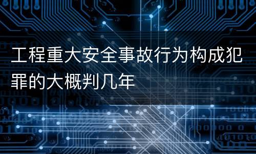 工程重大安全事故行为构成犯罪的大概判几年