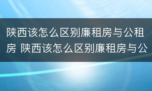 陕西该怎么区别廉租房与公租房 陕西该怎么区别廉租房与公租房呢