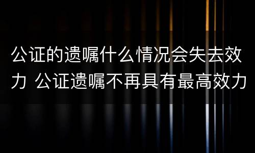 公证的遗嘱什么情况会失去效力 公证遗嘱不再具有最高效力
