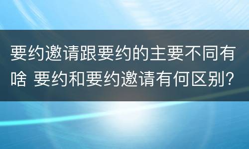 要约邀请跟要约的主要不同有啥 要约和要约邀请有何区别?