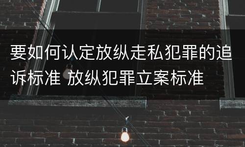 要如何认定放纵走私犯罪的追诉标准 放纵犯罪立案标准