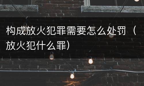 构成放火犯罪需要怎么处罚（放火犯什么罪）