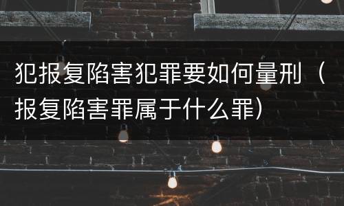 犯报复陷害犯罪要如何量刑（报复陷害罪属于什么罪）