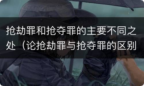 抢劫罪和抢夺罪的主要不同之处（论抢劫罪与抢夺罪的区别）