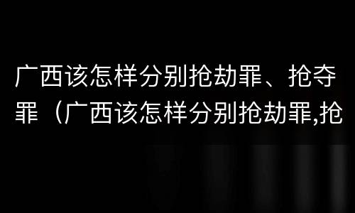 广西该怎样分别抢劫罪、抢夺罪（广西该怎样分别抢劫罪,抢夺罪犯）