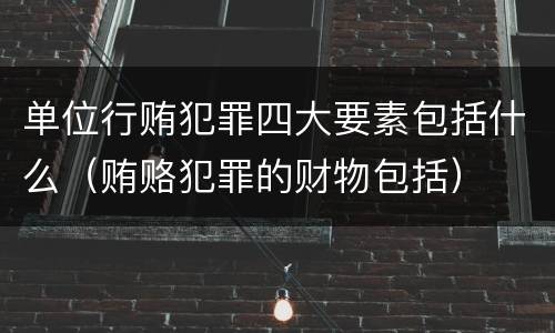 单位行贿犯罪四大要素包括什么（贿赂犯罪的财物包括）