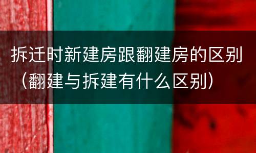 拆迁时新建房跟翻建房的区别（翻建与拆建有什么区别）