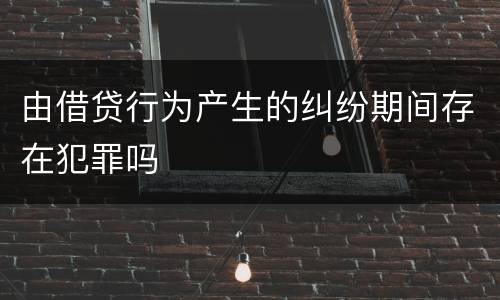 由借贷行为产生的纠纷期间存在犯罪吗