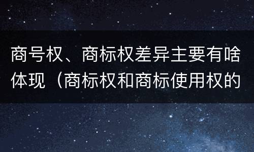 商号权、商标权差异主要有啥体现（商标权和商标使用权的区别）