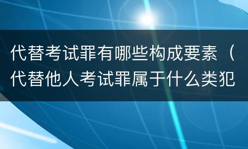 代替考试罪有哪些构成要素（代替他人考试罪属于什么类犯罪）
