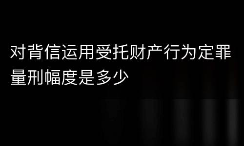 对背信运用受托财产行为定罪量刑幅度是多少