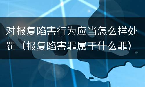 对报复陷害行为应当怎么样处罚（报复陷害罪属于什么罪）
