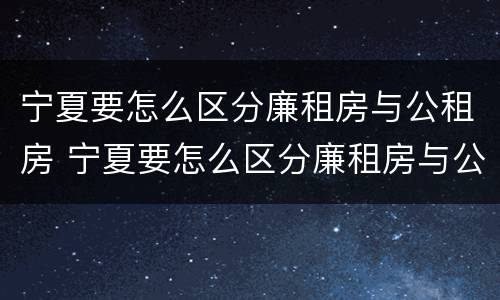 宁夏要怎么区分廉租房与公租房 宁夏要怎么区分廉租房与公租房的区别