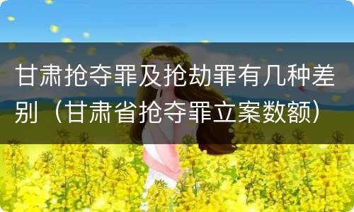 甘肃抢夺罪及抢劫罪有几种差别（甘肃省抢夺罪立案数额）