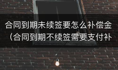 合同到期未续签要怎么补偿金（合同到期不续签需要支付补偿金吗）