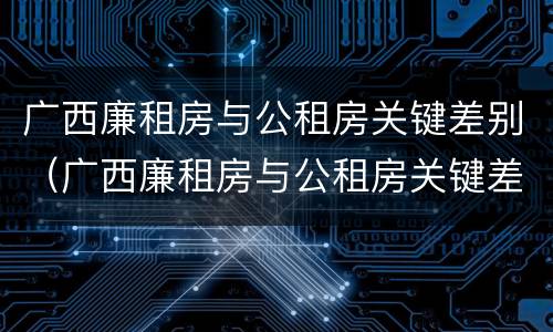 广西廉租房与公租房关键差别（广西廉租房与公租房关键差别大吗）