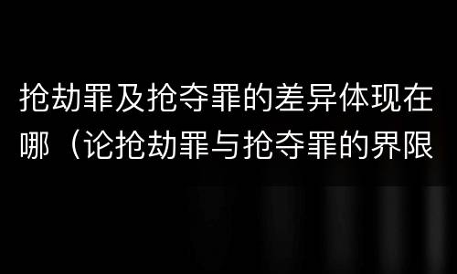 抢劫罪及抢夺罪的差异体现在哪（论抢劫罪与抢夺罪的界限）