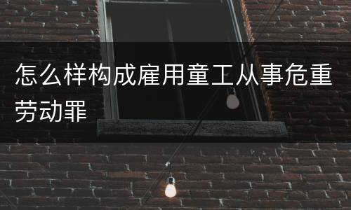怎么样构成雇用童工从事危重劳动罪