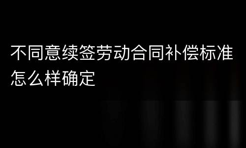 不同意续签劳动合同补偿标准怎么样确定