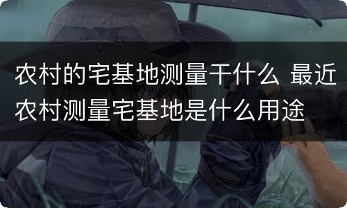 农村的宅基地测量干什么 最近农村测量宅基地是什么用途