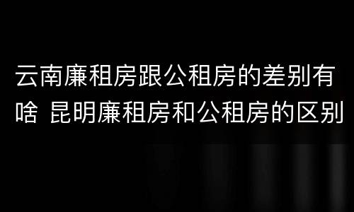 云南廉租房跟公租房的差别有啥 昆明廉租房和公租房的区别
