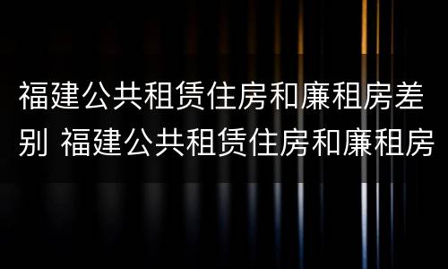 福建公共租赁住房和廉租房差别 福建公共租赁住房和廉租房差别大吗