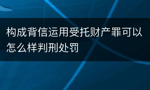 构成背信运用受托财产罪可以怎么样判刑处罚