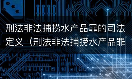刑法非法捕捞水产品罪的司法定义（刑法非法捕捞水产品罪的司法定义是什么）