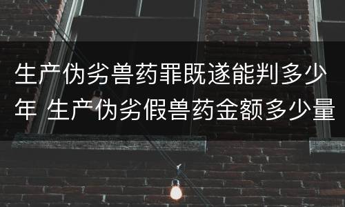 生产伪劣兽药罪既遂能判多少年 生产伪劣假兽药金额多少量刑