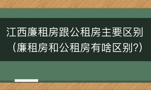 江西廉租房跟公租房主要区别（廉租房和公租房有啥区别?）